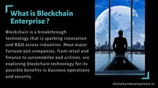 What is Blockchain
Enterprise ?
Blockchain is a breakthrough
technology that is sparking innovation
and R&D across industries. Most major
Fortune 500 companies, from retail and
finance to automobiles and airlines, are
exploring blockchain technology for its
possible benefits in business operations
and security.
blockchaindevelopments.io
 