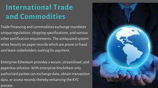 International Trade
and Commodities
Trade Financing and commodities exchange mandates
unique regulations, shipping specifications, and various
other certification requirements. The antiquated system
relies heavily on paper records which are prone to fraud
and leave stakeholders waiting for payment.
Enterprise Ethereum provides a secure, streamlined, and
paperless solution. With enterprise blockchain only
authorized parties can exchange data, obtain transaction
data, or access records thereby enhancing the KYC
process.
 
