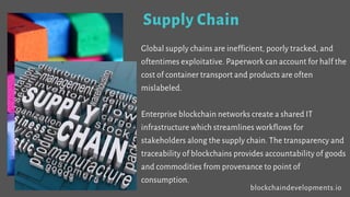 Supply Chain
Global supply chains are inefficient, poorly tracked, and
oftentimes exploitative. Paperwork can account for half the
cost of container transport and products are often
mislabeled.
Enterprise blockchain networks create a shared IT
infrastructure which streamlines workflows for
stakeholders along the supply chain. The transparency and
traceability of blockchains provides accountability of goods
and commodities from provenance to point of
consumption.
blockchaindevelopments.io
 