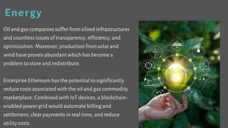 Energy
Oil and gas companies suffer from siloed
infrastructures and countless issues of transparency,
efficiency, and optimization. Moreover, production
from solar and wind have proven abundant which has
become a problem to store and redistribute.
Enterprise Ethereum has the potential to significantly
reduce costs associated with the oil and gas commodity
marketplace. Combined with IoT devices, a blockchain-
enabled power grid would automate billing and
settlement, clear payments in real time, and reduce
utility costs.
 