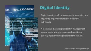 Digital Identity
Digital identity theft runs rampant in our society and
negatively impacts hundreds of millions of
individuals.
A blockchain-based digital identity management
system would also give documentless citizens
publicly registered and portable identification.
blockchaindevelopments.io
 