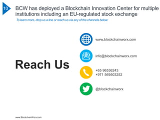 www.BlockchainWorx.com
10 BCW has deployed a Blockchain Innovation Center for multiple
institutions including an EU-regulated stock exchange
To learn more, drop us a line or reach us via any of the channels below:
+65 96536243
+971 569503252
@blockchainworx
info@blockchainworx.com
www.blockchainworx.com
Reach Us
 