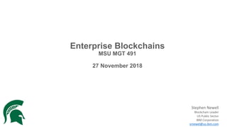 Enterprise Blockchains
MSU MGT 491
27 November 2018
Stephen Newell
Blockchain Leader
US Public Sector
IBM Corporation
srnewel@us.ibm.com
 