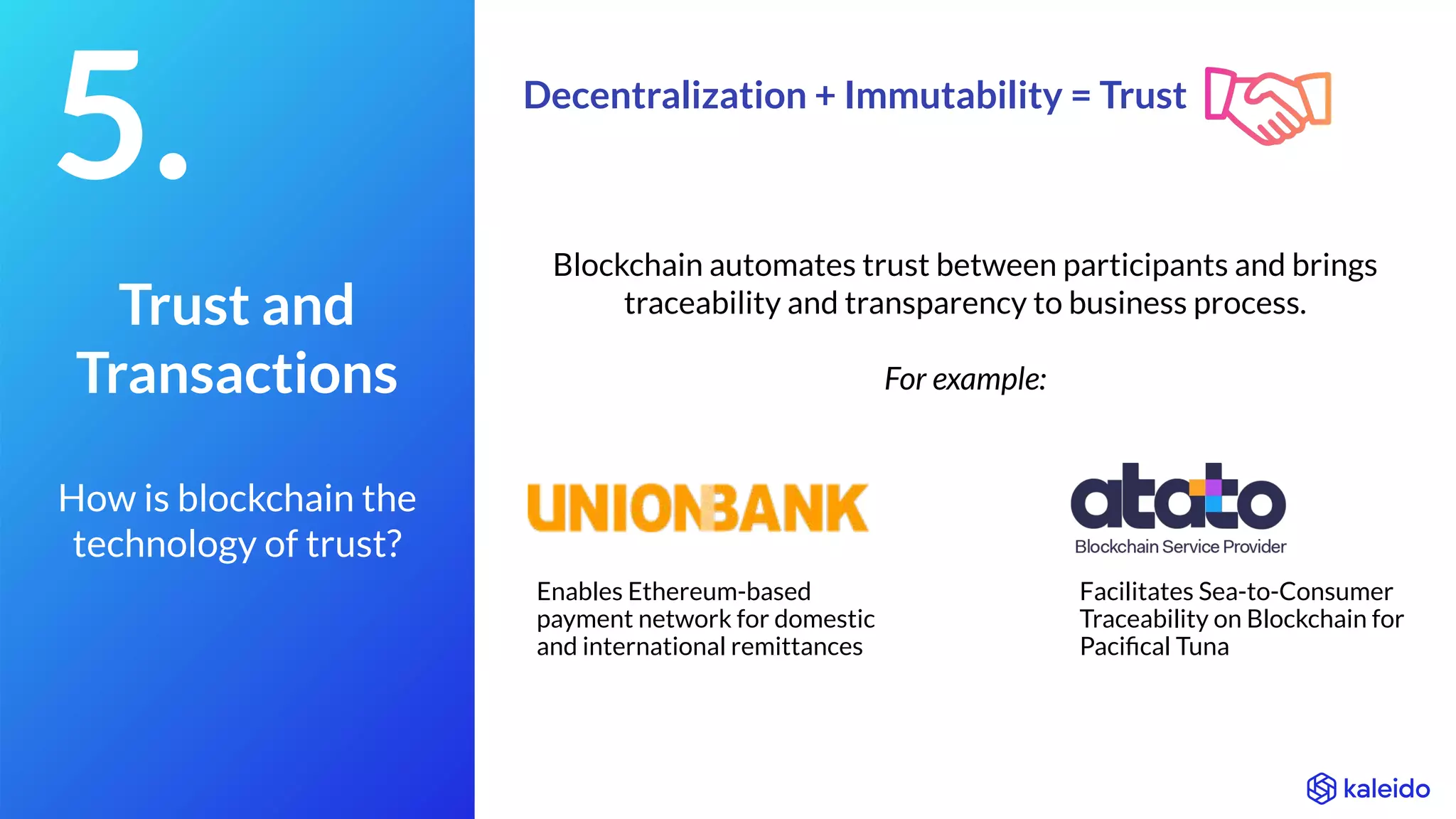 Facilitates Sea-to-Consumer
Traceability on Blockchain for
Paciﬁcal Tuna
Enables Ethereum-based
payment network for domestic
and international remittances
Blockchain automates trust between participants and brings
traceability and transparency to business process.
For example:
5.
Trust and
Transactions
How is blockchain the
technology of trust?
Decentralization + Immutability = Trust
 