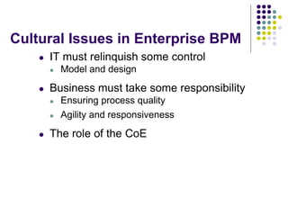 Cultural Issues in Enterprise BPM
    l   IT must relinquish some control
        l   Model and design

    l   Business must take some responsibility
        l   Ensuring process quality
        l   Agility and responsiveness

    l   The role of the CoE
 