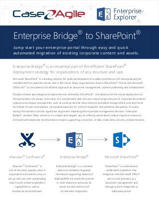 Enterprise Bridge®
is an essential part of the efficient SharePoint®
deployment strategy for organizations of any structure and size.
Microsoft SharePoint®
is a leading solution for quick development of scalable and feature rich enterprise portals
available both on premise servers and in the cloud. Many organizations choose SharePoint®
Online and Microsoft
Office 365®
as convenient and efficient approach to document management, content publishing and collaboration.
Despite evident advantages and improvements offered by SharePoint®
, the decision for the actual deployment of
the portal does not always come easy. It is complicated with concerns about large amounts of corporate documents
spread across legacy storage sites, such as existing intranet sites, network accessible storage (NAS) and even local
hard disks of user workstations. Associated expenses for content migration and potential disruptions of access
during the transition can be significant arguments impeding the important management decision. Enterprise
Bridge®
resolves these concerns in a simple and elegant way by offering automated content migration scenarios
enforced with elaborate transformation engine supporting conversion of data, meta-data, security and permissions.
Atlassian®
Confluence®
Enterprise Bridge®
Microsoft SharePoint®
Atlassian®
Confluence®
is
one of the most popular wikis in
corporate environments, easy to
set up and use, with outstanding
search and content exploration
capabilities as well as
enterprise social software
Enterprise Bridge®
is a universal
data and metadata migration
framework supporting dozens of
leading BPM, EA and ECM systems
in most elaborate scenarios for
batch transformation and
incremental integration.
SharePoint®
is a web-based,
collaborative platform that
integrates with Microsoft Office®
and is used primarily as a
document management and
storage system integrated as
enterprise portal.
Enterprise Bridge®
to SharePoint®
Jump start your enterprise portal through easy and quick
automated migration of existing corporate content and assets.
 