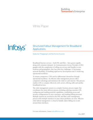 Structured Fallout Management for Broadband
Applications
Sivakumar Thiyagarajan and Ravi Kumar Kusuma




Broadband Internet services – both DSL and fiber – have grown rapidly
along with consumer demand. As Communication Service Providers (CSPs)
grapple with the complexities of rolling out services and bundles to new
locations and geographies, they face three key challenges: 1) Increasing
network flexibility, 2) Enabling rapid service development and 3) Achieving
operational excellence.
To remain competitive, CSPs need to differentiate themselves through
operational excellence. An efficient order management process offers
competitive advantage and minimizes the order-to-cash interval. This process
enables CSPs to compete effectively with carriers offering cable and satellite
broadband services.
The order management system is a complex business process engine that
coordinates the entire delivery process including ordering customer CPE,
configuring and enabling network capabilities, establishing access and
security configurations for new customers, and enabling billing processes.
Multiple systems are involved in the DSL and fiber order management
process with multiple interfaces in cases where problems can arise. Effective
order fallout management is critical to handle orders falling out at and
around these interfaces.




For more information, Contact askus@infosys.com
                                                                     Oct 2007
 