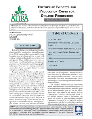 ENTERPRISE BUDGETS AND
                                                          PRODUCTION COSTS FOR
                                                           ORGANIC PRODUCTION
                                                              BUSINESS AND MARKETING
  National Sustainable Agriculture Information Service
         www.attra.ncat.org
  Abstract: This resource list contains Internet-based sources of enterprise budgets and production cost
 information for organic production of horticultural and agronomic crops and for organic livestock enter-
 prises.
By Holly Born
NCAT Agriculture Specialist
                                                                      Table of Contents
July 2004
©NCAT 2004                                                    Introduction ...................................... 1
                                                              Transition to Certified Organic
                        Introduction                          Budgets ................................................. 2
                                                              Horticultural Crops: Vegetables 2
    Enterprise budgets are an important tool for
planning and for ongoing farm ﬁnancial manage-                Horticultural Crops: Fruits and
ment. While many producers develop their own                  Nuts ......................................................... 2
budgets, some producers choose to start with
existing budgets and adjust them for their own                Herbs ....................................................... 3
enterprises. These budgets represent only one
set of many possible cultural and management                  Agronomic Crops ................................ 3
practices, and they do not account for geographic
differences. They serve as a starting point for in-           Livestock ...............................................4
dividual producers to adapt to their own speciﬁc
enterprises and situations.
    Budgets generally include variable operat-                your labor and management. Simply divide re-
ing costs, ﬁxed costs, and expected production                turns after costs by the number of hours of labor
returns. Labor is under the operating costs in the            that you put into the enterprise. This can clarify
two-part system. If costs are divided into three              whether the enterprise is worthwhile for you or
parts, the third part is labor. Labor is sometimes            whether your labor can be put to more lucrative
treated separately to show a return to labor and              uses elsewhere.
management, in addition to a return over operat-                  The budgets and production costs listed
ing costs. This is especially important for enter-            below represent many different enterprises in
prises in which all the labor is supplied by the              different parts of North America; some are quite
enterprise’s owner and the owner’s family, since              recent, while others are quite old, but still useful.
the owner needs to understand what his or her                 If you don’t have access to the Internet, contact
labor is being “paid” in terms of returns. Returns            Cooperative Extension for the state listed, or
on an enterprise often look attractive, but when              call ATTRA for paper copies of the budgets you
calculated as returns on your labor, may well be              would like to have. In many instances, your local
below minimum wage. When returns are not                      Cooperative Extension Service specialist for farm
speciﬁed as “return to labor and management,”                 management (typically located in the Agricultur-
you should calculate your per-hour returns for                al Economics department of your local land-grant
 ATTRA is the national sustainable agriculture information service operated by the National
 Center for Appropriate Technology, through a grant from the Rural Business-Cooperative Service,
 U.S. Department of Agriculture. These organizations do not recommend or endorse products,
 companies, or individuals. NCAT has ofﬁces in Fayetteville, Arkansas (P.O. Box 3657, Fayetteville,
 AR 72702), Butte, Montana, and Davis, California.
 