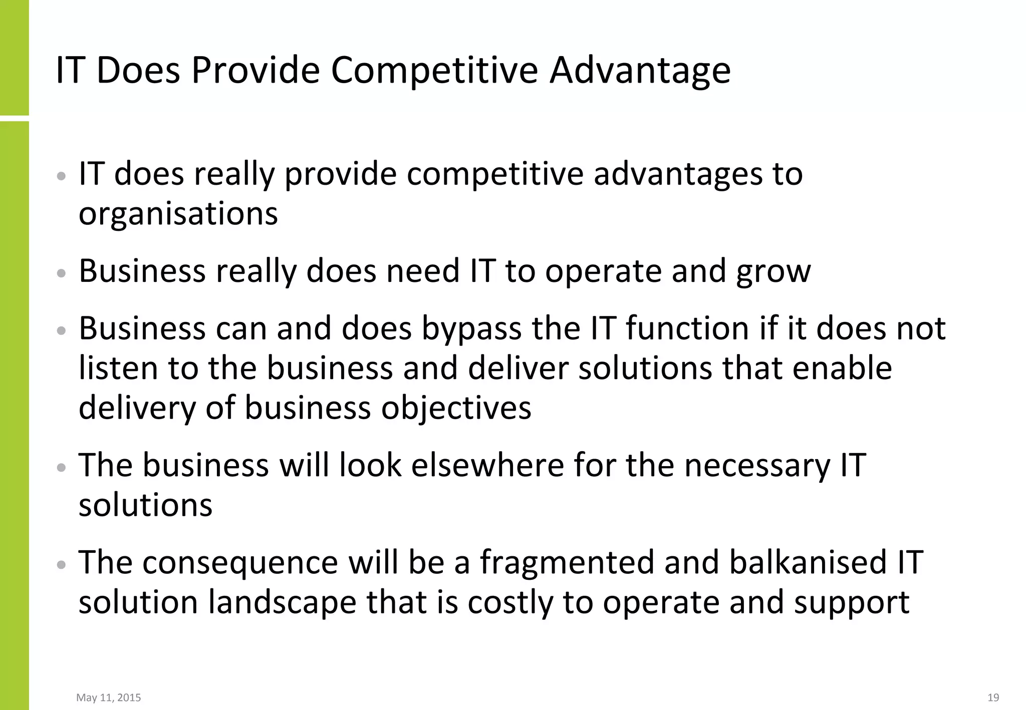 IT Does Provide Competitive Advantage
• IT does really provide competitive advantages to
organisations
• Business really does need IT to operate and grow
• Business can and does bypass the IT function if it does not
listen to the business and deliver solutions that enable
delivery of business objectives
• The business will look elsewhere for the necessary IT
solutions
• The consequence will be a fragmented and balkanised IT
solution landscape that is costly to operate and support
May 11, 2015 19
 