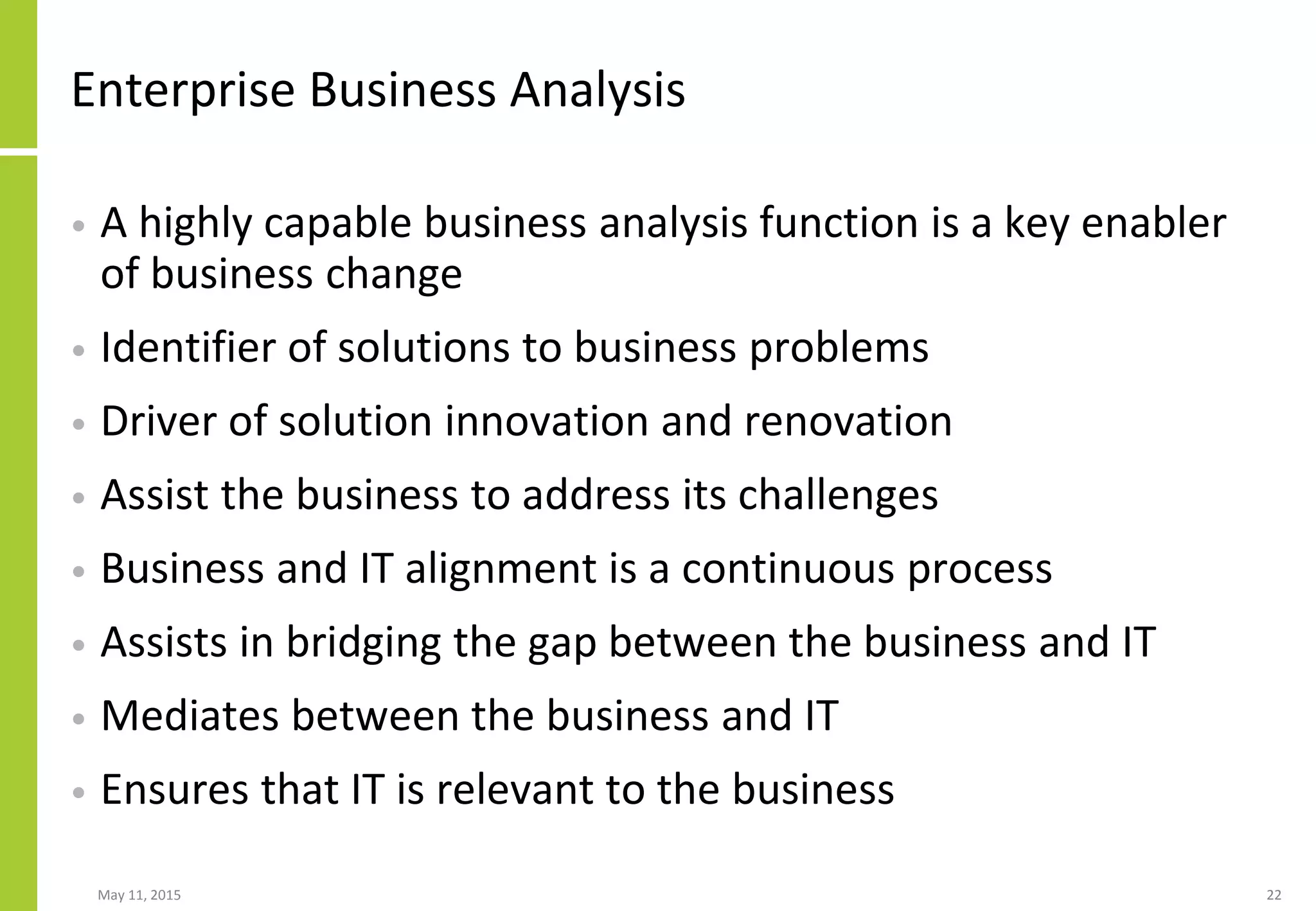 Enterprise Business Analysis
• A highly capable business analysis function is a key enabler
of business change
• Identifier of solutions to business problems
• Driver of solution innovation and renovation
• Assist the business to address its challenges
• Business and IT alignment is a continuous process
• Assists in bridging the gap between the business and IT
• Mediates between the business and IT
• Ensures that IT is relevant to the business
May 11, 2015 22
 