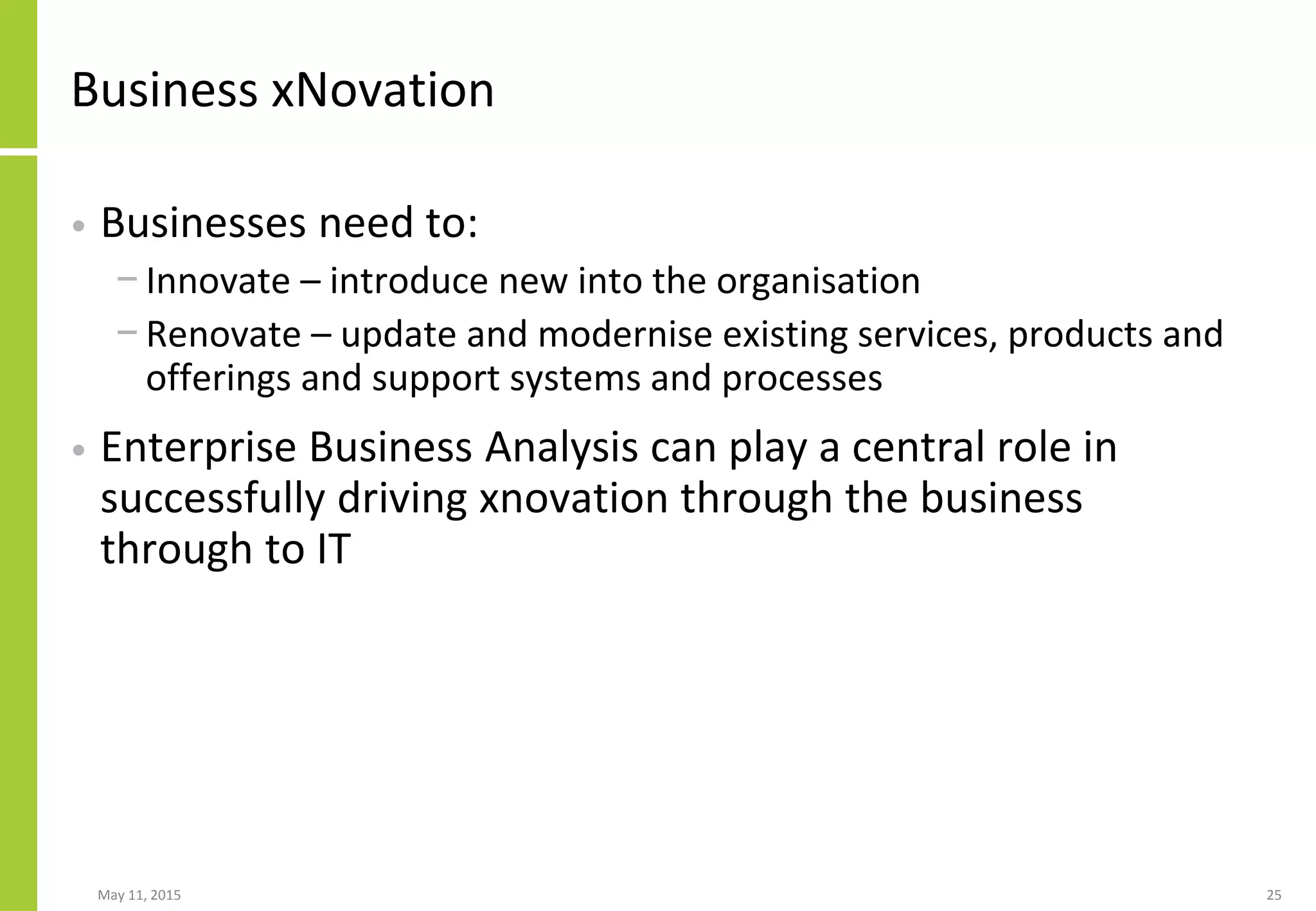 Business xNovation
• Businesses need to:
− Innovate – introduce new into the organisation
− Renovate – update and modernise existing services, products and
offerings and support systems and processes
• Enterprise Business Analysis can play a central role in
successfully driving xnovation through the business
through to IT
May 11, 2015 25
 