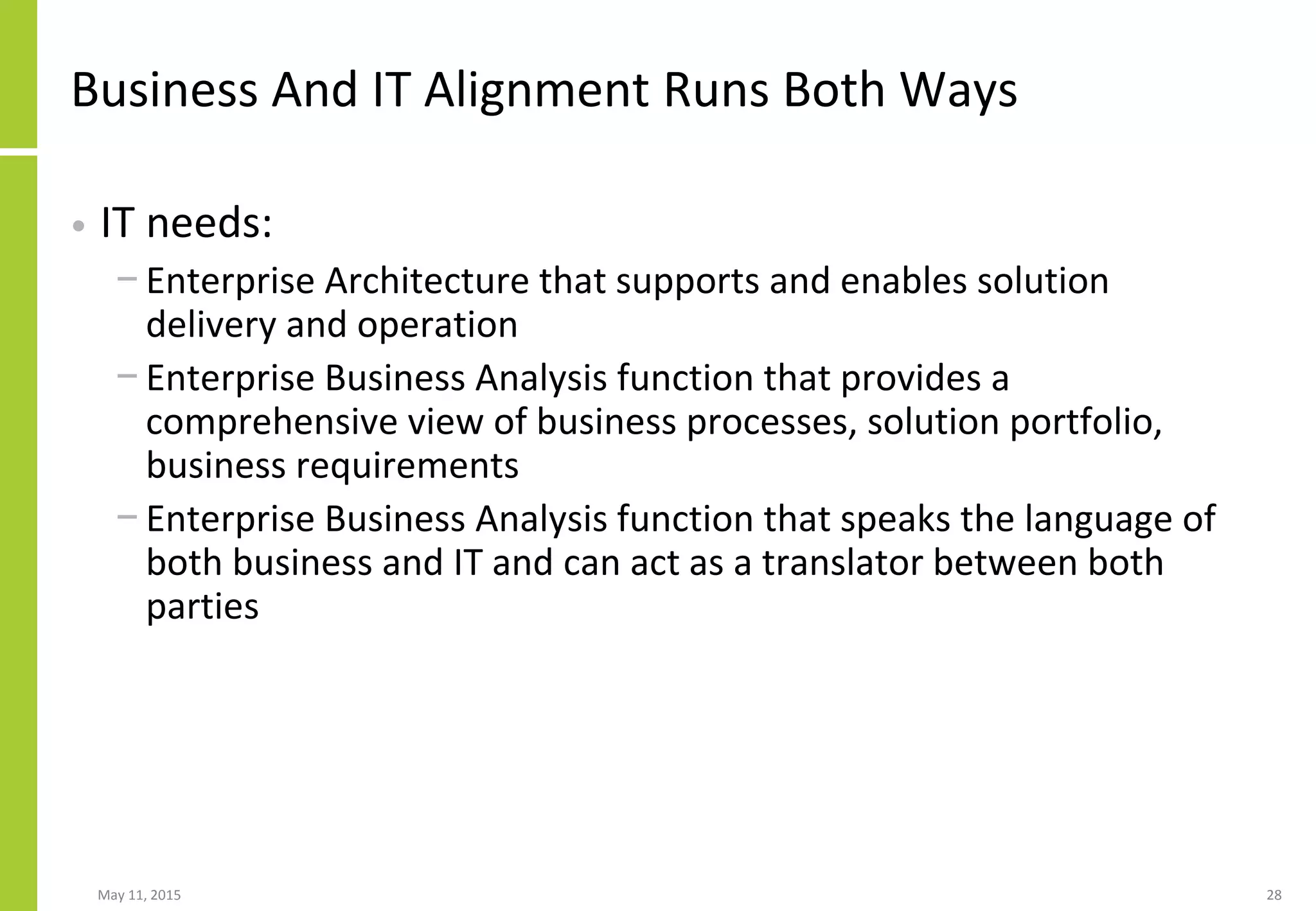 Business And IT Alignment Runs Both Ways
• IT needs:
− Enterprise Architecture that supports and enables solution
delivery and operation
− Enterprise Business Analysis function that provides a
comprehensive view of business processes, solution portfolio,
business requirements
− Enterprise Business Analysis function that speaks the language of
both business and IT and can act as a translator between both
parties
May 11, 2015 28
 