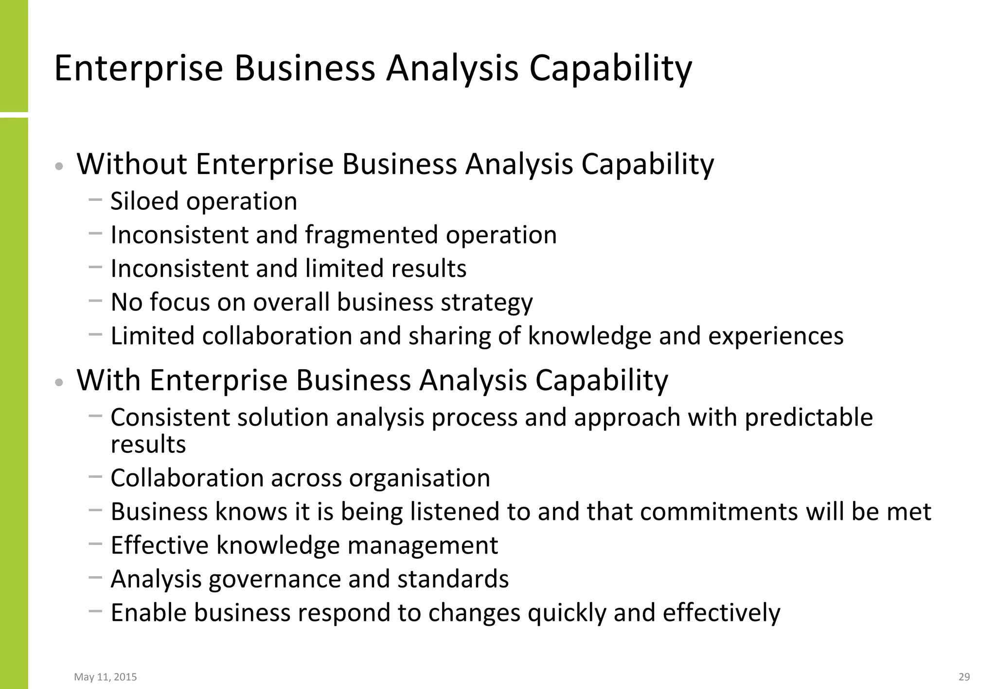 Enterprise Business Analysis Capability
• Without Enterprise Business Analysis Capability
− Siloed operation
− Inconsistent and fragmented operation
− Inconsistent and limited results
− No focus on overall business strategy
− Limited collaboration and sharing of knowledge and experiences
• With Enterprise Business Analysis Capability
− Consistent solution analysis process and approach with predictable
results
− Collaboration across organisation
− Business knows it is being listened to and that commitments will be met
− Effective knowledge management
− Analysis governance and standards
− Enable business respond to changes quickly and effectively
May 11, 2015 29
 