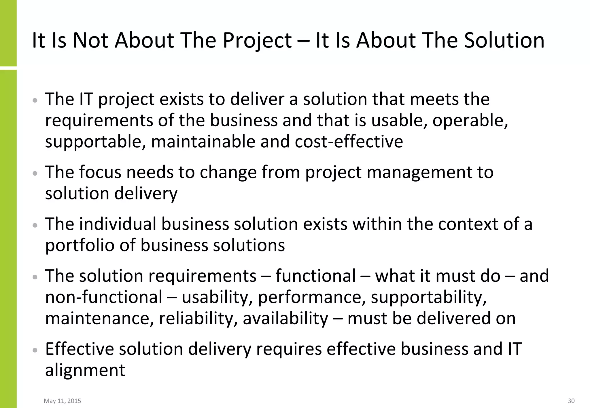 It Is Not About The Project – It Is About The Solution
• The IT project exists to deliver a solution that meets the
requirements of the business and that is usable, operable,
supportable, maintainable and cost-effective
• The focus needs to change from project management to
solution delivery
• The individual business solution exists within the context of a
portfolio of business solutions
• The solution requirements – functional – what it must do – and
non-functional – usability, performance, supportability,
maintenance, reliability, availability – must be delivered on
• Effective solution delivery requires effective business and IT
alignment
May 11, 2015 30
 