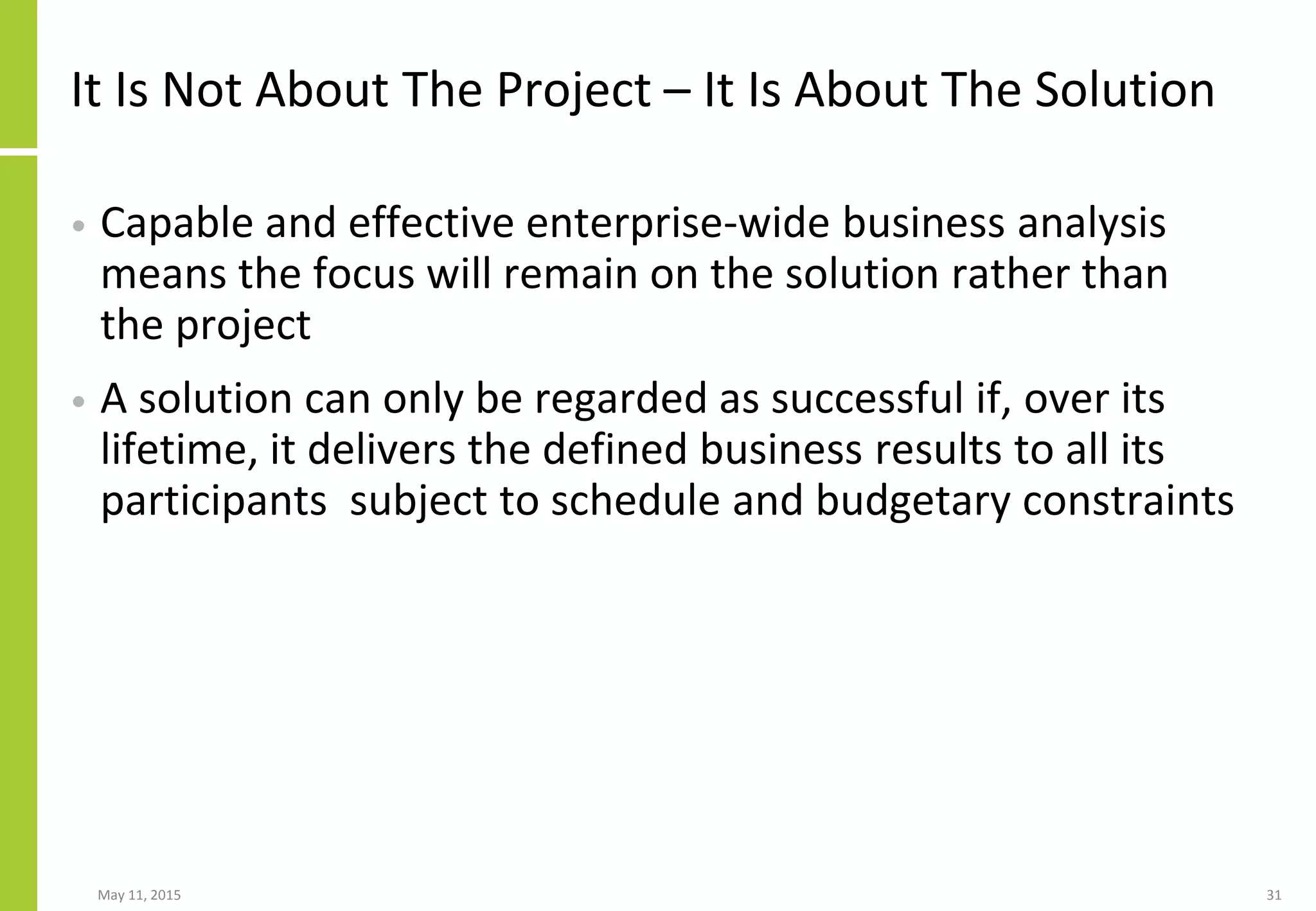 It Is Not About The Project – It Is About The Solution
• Capable and effective enterprise-wide business analysis
means the focus will remain on the solution rather than
the project
• A solution can only be regarded as successful if, over its
lifetime, it delivers the defined business results to all its
participants subject to schedule and budgetary constraints
May 11, 2015 31
 