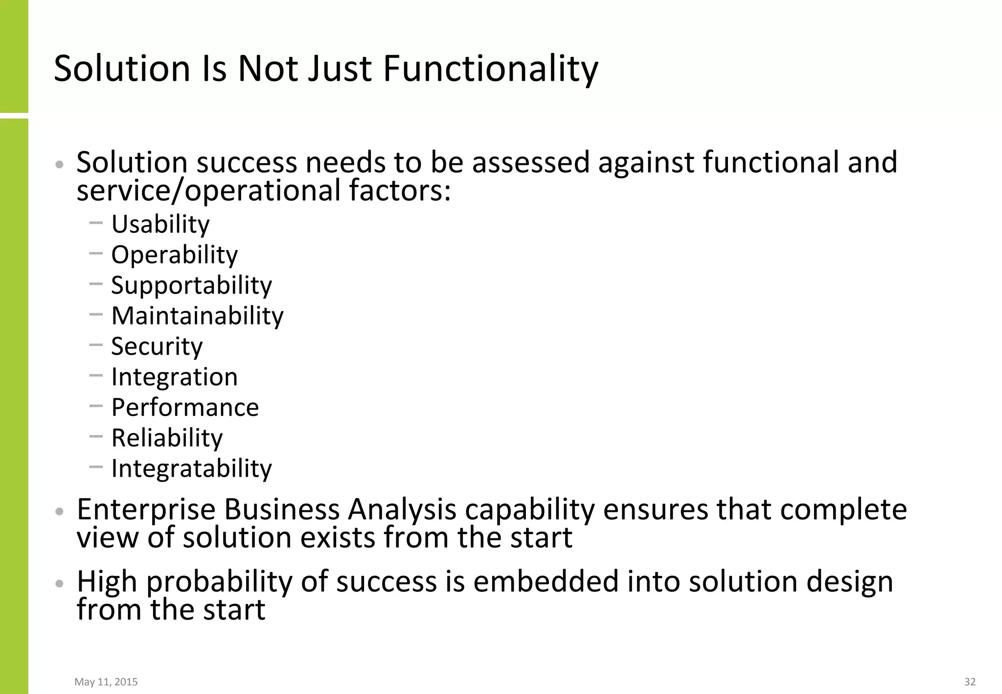 Solution Is Not Just Functionality
• Solution success needs to be assessed against functional and
service/operational factors:
− Usability
− Operability
− Supportability
− Maintainability
− Security
− Integration
− Performance
− Reliability
− Integratability
• Enterprise Business Analysis capability ensures that complete
view of solution exists from the start
• High probability of success is embedded into solution design
from the start
May 11, 2015 32
 