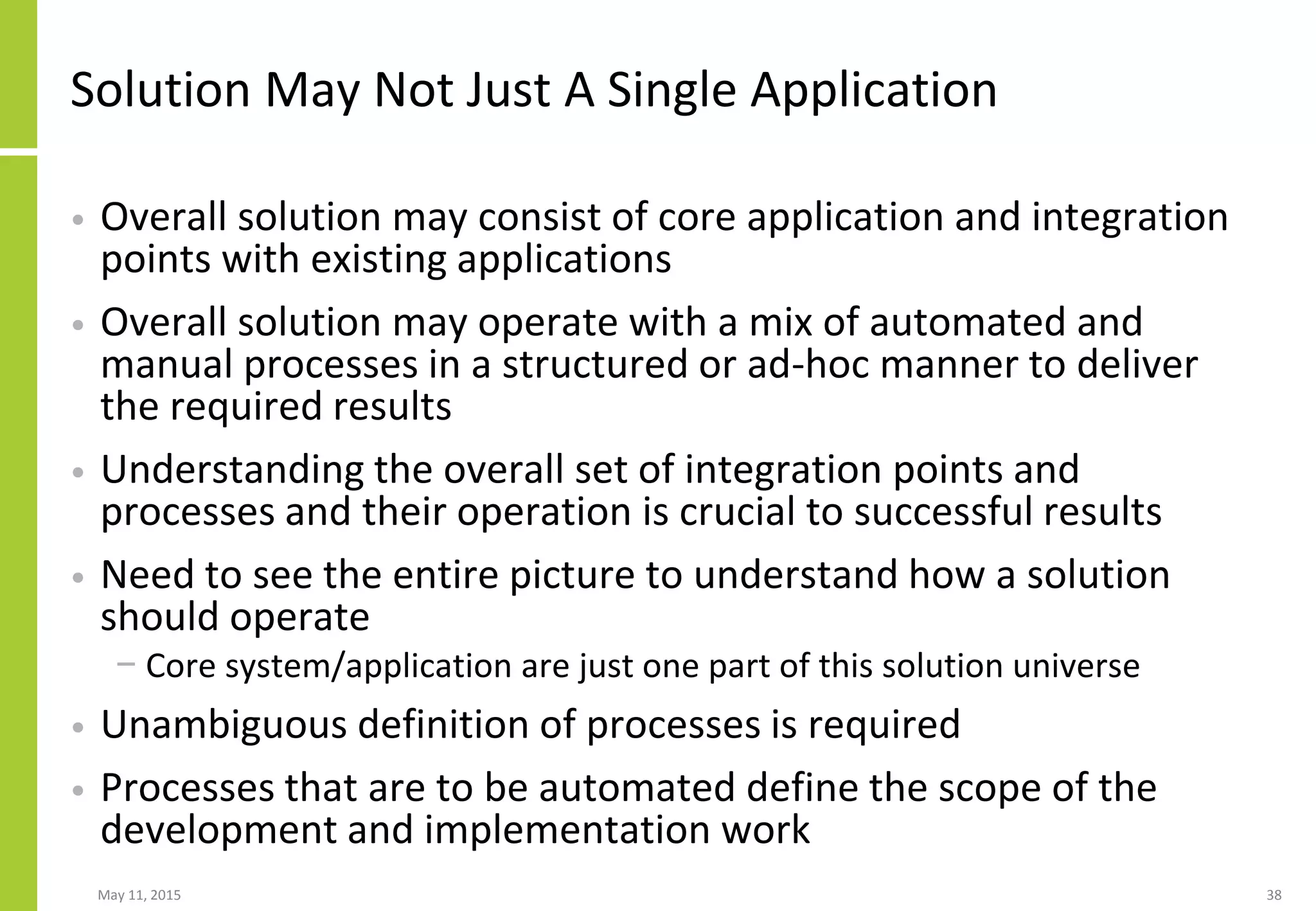 Solution May Not Just A Single Application
• Overall solution may consist of core application and integration
points with existing applications
• Overall solution may operate with a mix of automated and
manual processes in a structured or ad-hoc manner to deliver
the required results
• Understanding the overall set of integration points and
processes and their operation is crucial to successful results
• Need to see the entire picture to understand how a solution
should operate
− Core system/application are just one part of this solution universe
• Unambiguous definition of processes is required
• Processes that are to be automated define the scope of the
development and implementation work
May 11, 2015 38
 