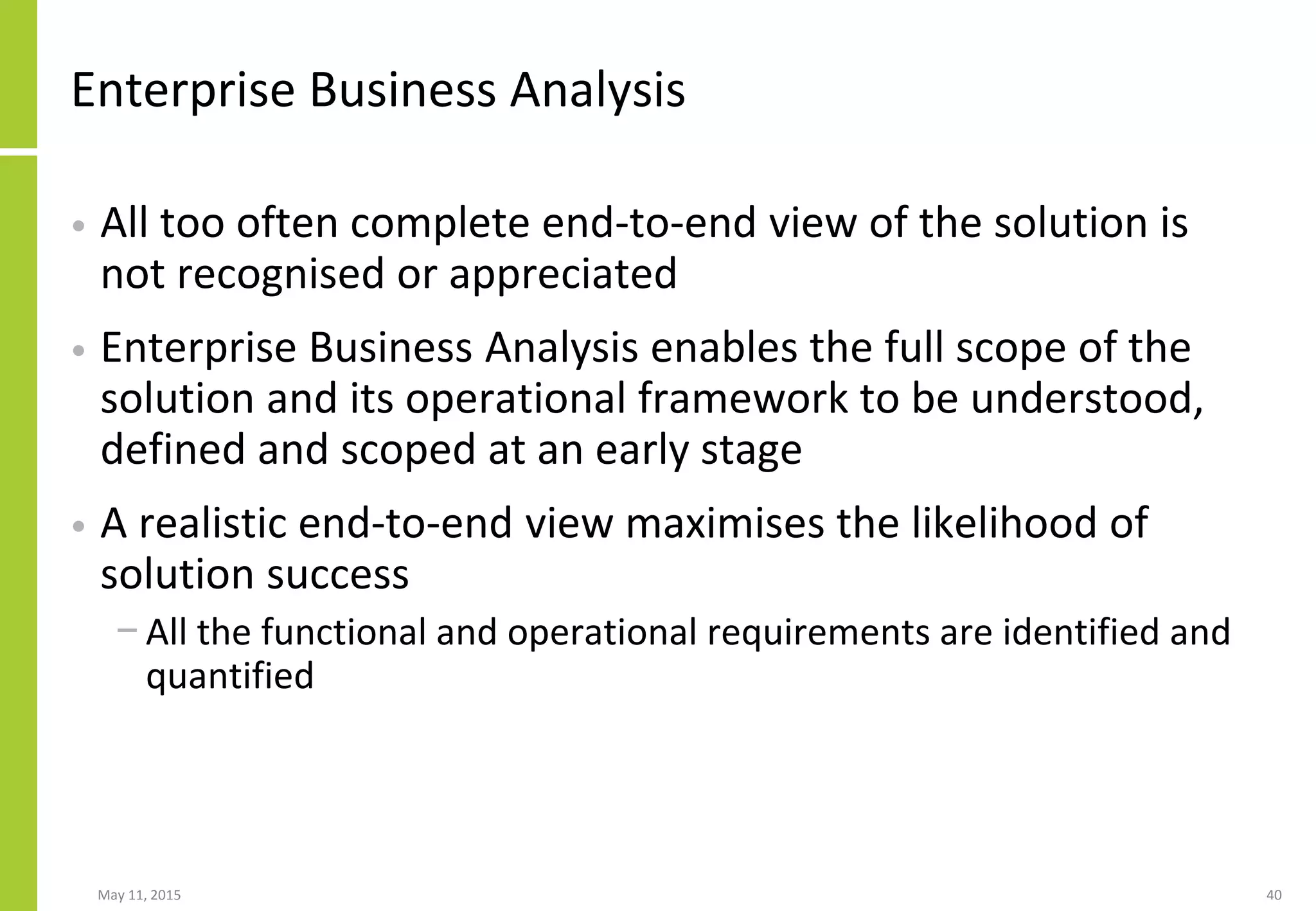 Enterprise Business Analysis
• All too often complete end-to-end view of the solution is
not recognised or appreciated
• Enterprise Business Analysis enables the full scope of the
solution and its operational framework to be understood,
defined and scoped at an early stage
• A realistic end-to-end view maximises the likelihood of
solution success
− All the functional and operational requirements are identified and
quantified
May 11, 2015 40
 