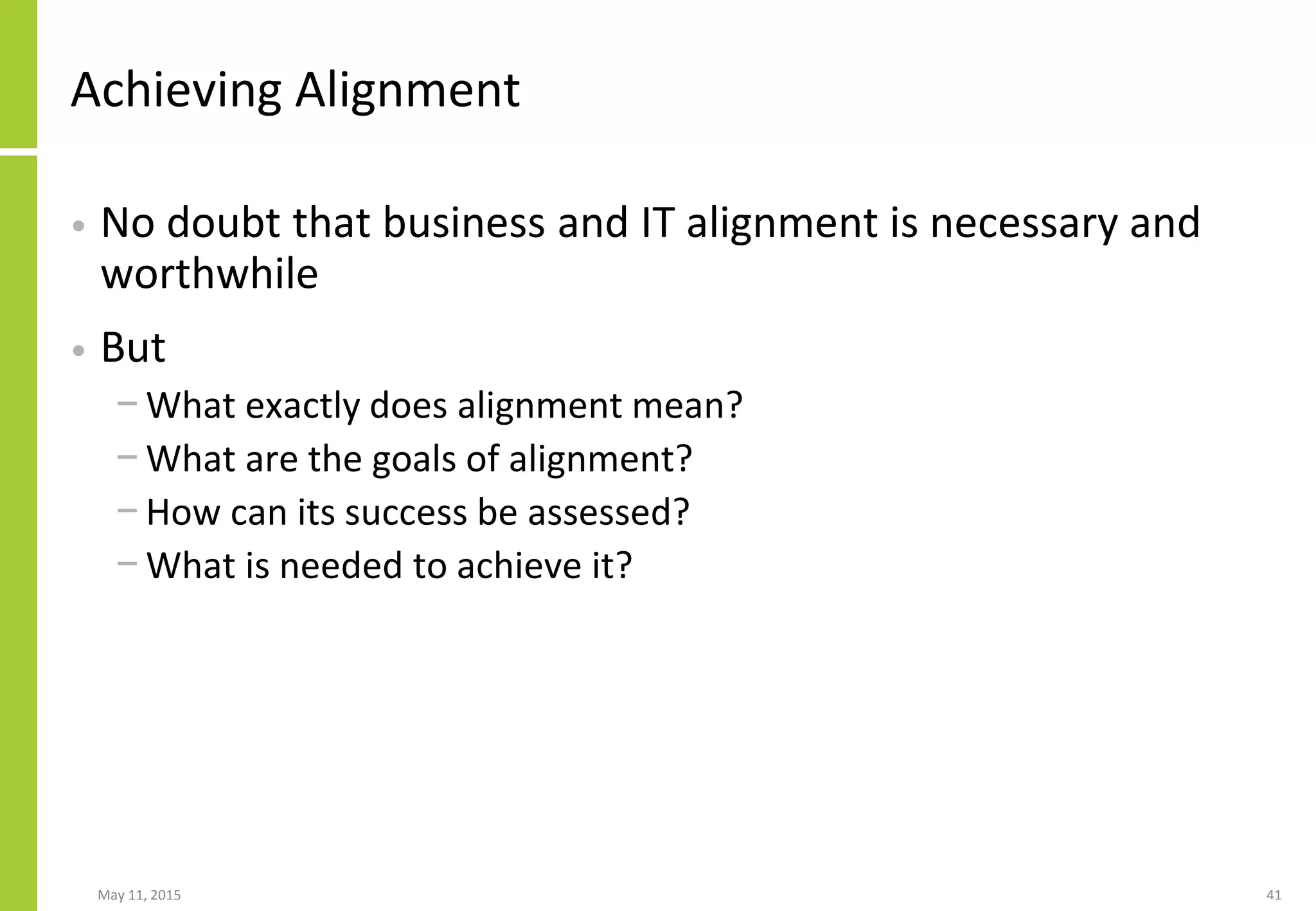 Achieving Alignment
• No doubt that business and IT alignment is necessary and
worthwhile
• But
− What exactly does alignment mean?
− What are the goals of alignment?
− How can its success be assessed?
− What is needed to achieve it?
May 11, 2015 41
 