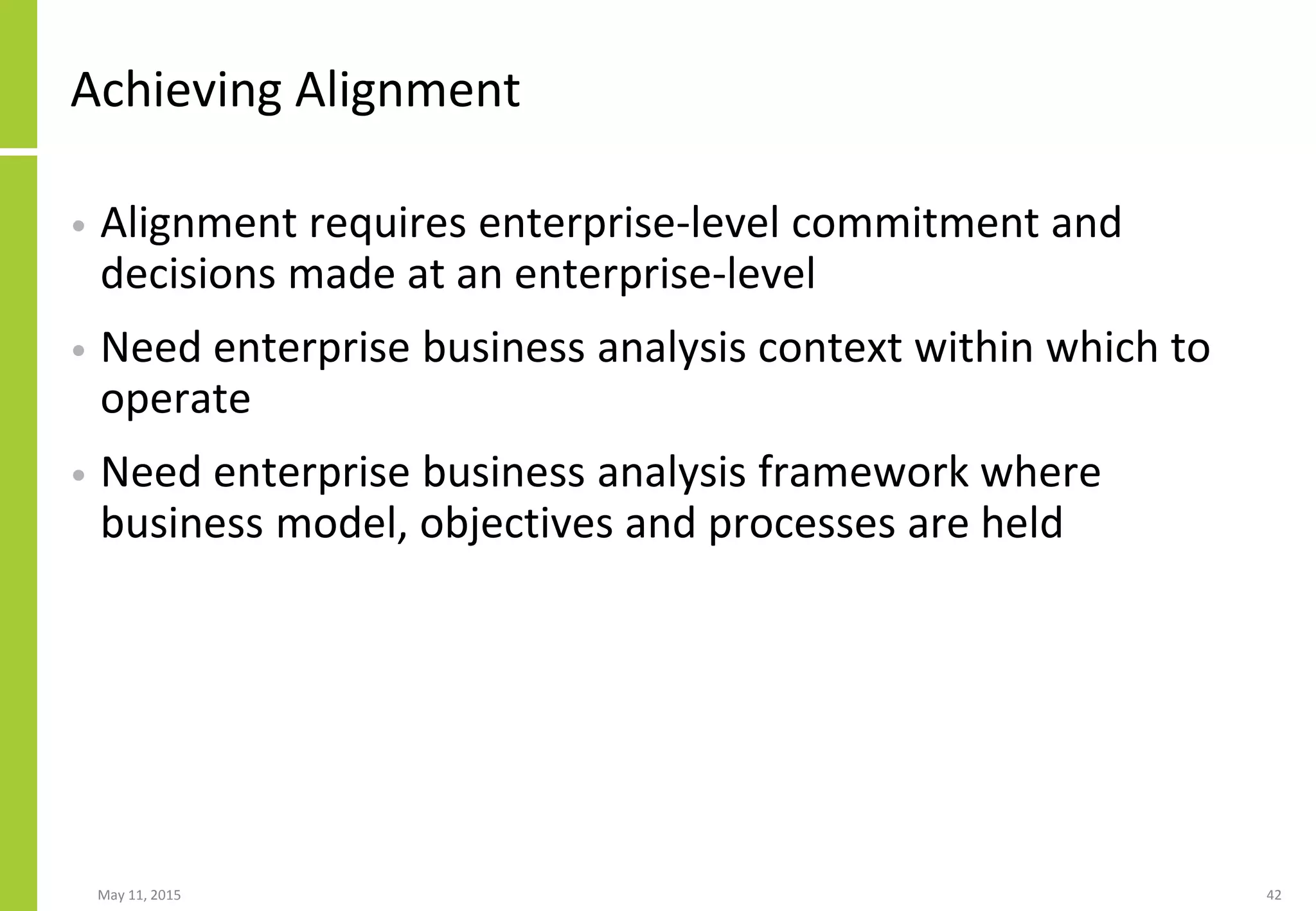 Achieving Alignment
• Alignment requires enterprise-level commitment and
decisions made at an enterprise-level
• Need enterprise business analysis context within which to
operate
• Need enterprise business analysis framework where
business model, objectives and processes are held
May 11, 2015 42
 
