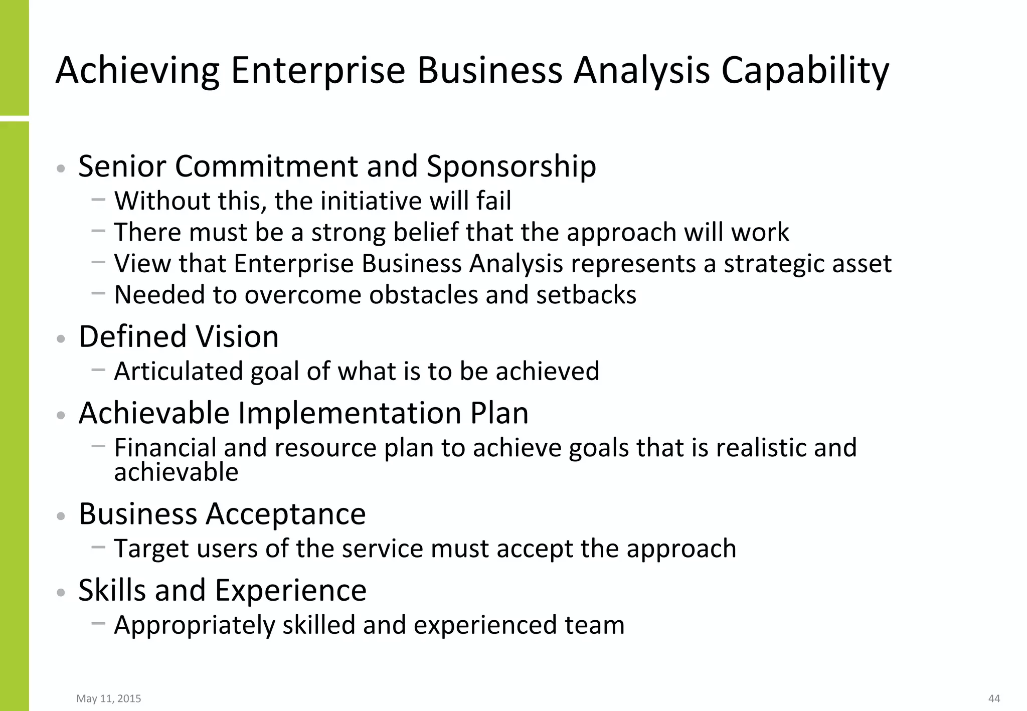 Achieving Enterprise Business Analysis Capability
• Senior Commitment and Sponsorship
− Without this, the initiative will fail
− There must be a strong belief that the approach will work
− View that Enterprise Business Analysis represents a strategic asset
− Needed to overcome obstacles and setbacks
• Defined Vision
− Articulated goal of what is to be achieved
• Achievable Implementation Plan
− Financial and resource plan to achieve goals that is realistic and
achievable
• Business Acceptance
− Target users of the service must accept the approach
• Skills and Experience
− Appropriately skilled and experienced team
May 11, 2015 44
 
