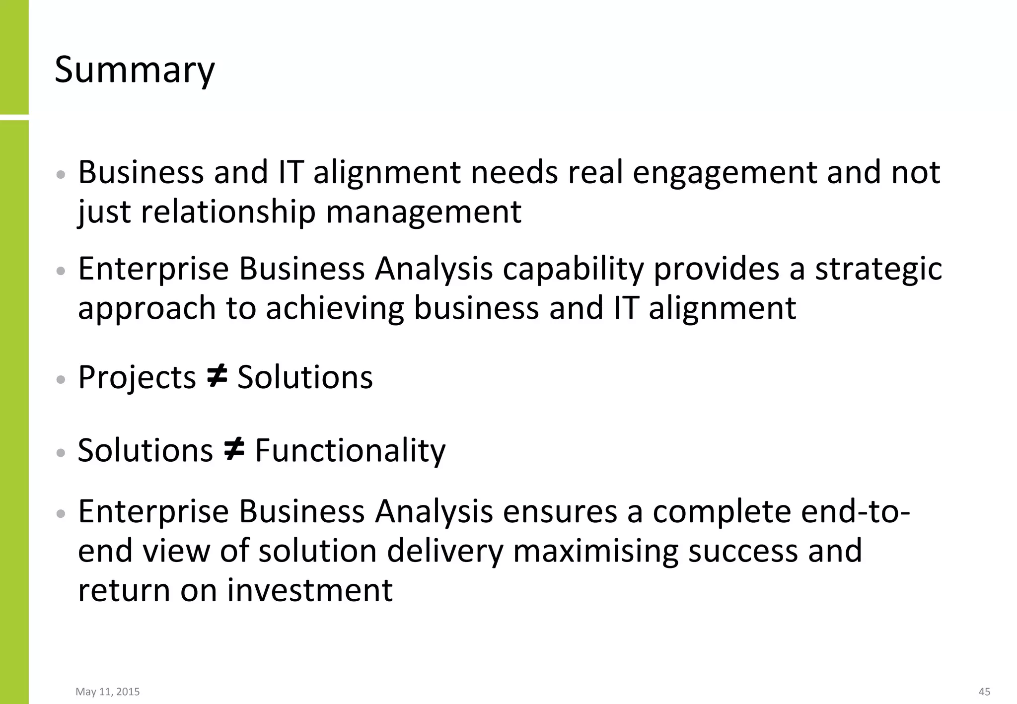 Summary
• Business and IT alignment needs real engagement and not
just relationship management
• Enterprise Business Analysis capability provides a strategic
approach to achieving business and IT alignment
• Projects ≠ Solutions
• Solutions ≠ Functionality
• Enterprise Business Analysis ensures a complete end-to-
end view of solution delivery maximising success and
return on investment
May 11, 2015 45
 