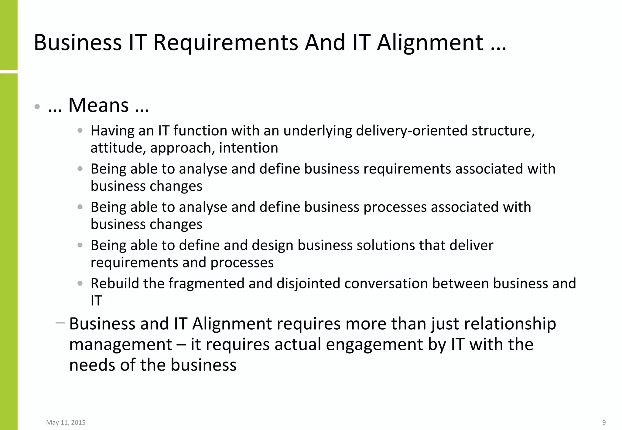 Business IT Requirements And IT Alignment …
• … Means …
• Having an IT function with an underlying delivery-oriented structure,
attitude, approach, intention
• Being able to analyse and define business requirements associated with
business changes
• Being able to analyse and define business processes associated with
business changes
• Being able to define and design business solutions that deliver
requirements and processes
• Rebuild the fragmented and disjointed conversation between business and
IT
− Business and IT Alignment requires more than just relationship
management – it requires actual engagement by IT with the
needs of the business
May 11, 2015 9
 