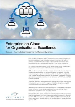 Enterprise on-Cloud
for Organisational Excellence
Defiance - Your trusted service partner for Microsoft Dynamics


                              Small and Medium Enterprises (SMEs) face increasing pressure from both global and
                              domestic competition in today’s globalized business environment. They need an
                              enterprise level solution that can help them address global business opportunities
                              without being held back by limitations of resources and risk of huge investments.

                              The right enterprise business solution should be flexible, user-friendly, affordable and
                              easy to implement because cost and time factors are critical to SMEs.

                              SMEs need business insight across their enterprise to address business challenges like
                              fluctuating demand schedules that lead to poor inventory management. Executives
                              need access to planning tools and dashboards that track Key Performance Indicators
                              (KPIs) to ensure decision making that is both fast and flexible. There is also an increas-
                              ing need to ensure statutory compliance to standards such as PPAP Reach, and IMDS
                                                                                                    ,
                              to remain competitive.

                              Traditionally, SMEs have always perceived ERP as a high CAPEX driven area, making it
                              unaffordable for them. But with the emergence of cloud computing technology, ERP
                              solutions hosted on cloud have become a reality for SME’s.

                              Microsoft Dynamics ERP on cloud offers the ideal choice of ERP solutions to small and
                              midsize companies, who are facing multiple challenges in terms of high growth,
                              shortage of in-house IT resources, and budget restraints.

                              Defiance with its deep domain expertise and technology expertise in the enterprise and
                              cloud computing space offers best-in-class enterprise business solutions on Microsoft
                              Dynamics. With a dedicated focus on Microsoft Dynamics, Defiance has built robust
                              solution capabilities in Microsoft Dynamics AX, Microsoft Dynamics NAV and Microsoft
                              Dynamics CRM.
 