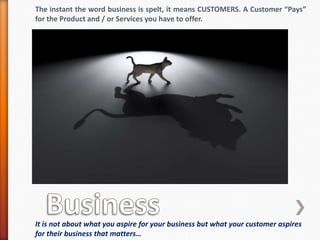 The instant the word business is spelt, it means CUSTOMERS. A Customer “Pays”
for the Product and / or Services you have to offer.
It is not about what you aspire for your business but what your customer aspires
for their business that matters…
 