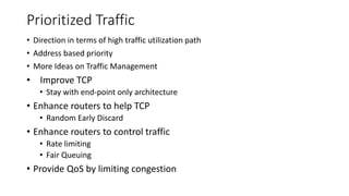Prioritized Traffic
• Direction in terms of high traffic utilization path
• Address based priority
• More Ideas on Traffic Management
• Improve TCP
• Stay with end-point only architecture
• Enhance routers to help TCP
• Random Early Discard
• Enhance routers to control traffic
• Rate limiting
• Fair Queuing
• Provide QoS by limiting congestion
 