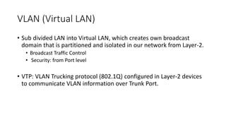 VLAN (Virtual LAN)
• Sub divided LAN into Virtual LAN, which creates own broadcast
domain that is partitioned and isolated in our network from Layer-2.
• Broadcast Traffic Control
• Security: from Port level
• VTP: VLAN Trucking protocol (802.1Q) configured in Layer-2 devices
to communicate VLAN information over Trunk Port.
 