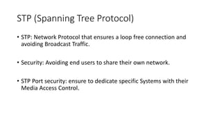 STP (Spanning Tree Protocol)
• STP: Network Protocol that ensures a loop free connection and
avoiding Broadcast Traffic.
• Security: Avoiding end users to share their own network.
• STP Port security: ensure to dedicate specific Systems with their
Media Access Control.
 