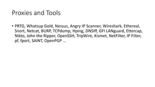Proxies and Tools
• PRTG, Whatsup Gold, Nessus, Angry IP Scanner, Wireshark, Ethereal,
Snort, Netcat, BURP, TCPdump, Hping, DNSiff, GFI LANguard, Ettercap,
Nikto, John the Ripper, OpenSSH, TripWire, Kismet, NetFilter, IP Filter,
pf, fport, SAINT, OpenPGP …
 