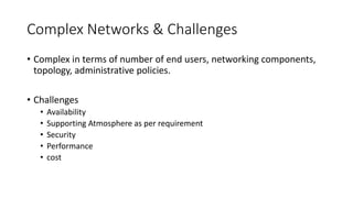 Complex Networks & Challenges
• Complex in terms of number of end users, networking components,
topology, administrative policies.
• Challenges
• Availability
• Supporting Atmosphere as per requirement
• Security
• Performance
• cost
 