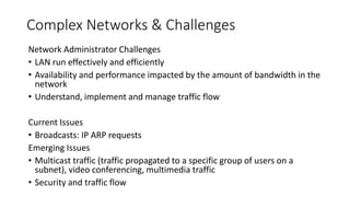 Complex Networks & Challenges
Network Administrator Challenges
• LAN run effectively and efficiently
• Availability and performance impacted by the amount of bandwidth in the
network
• Understand, implement and manage traffic flow
Current Issues
• Broadcasts: IP ARP requests
Emerging Issues
• Multicast traffic (traffic propagated to a specific group of users on a
subnet), video conferencing, multimedia traffic
• Security and traffic flow
 