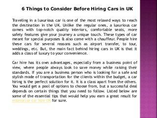 6 Things to Consider Before Hiring Cars in UK
Traveling in a luxurious car is one of the most relaxed ways to reach
the destination in the UK. Unlike the regular ones, a luxurious car
comes with top-notch quality interiors, comfortable seats, more
safety features give your journey a unique touch. These types of car
meant for special purposes & also come with a chauffeur. People hire
these cars for several reasons such as airport transfer, to tour,
weddings, etc. But, the main fact behind hiring cars in UK is that it
adds a class of luxury to your convenience.
Car hire has its own advantages, especially from a business point of
view, where people always look to save money while raising their
standards. If you are a business person who is looking for a safe and
stylish mode of transportation for the clients within the budget, a car
hiring is the perfect solution for it. It is a class apart from the others.
You would get a pool of options to choose from, but a successful deal
depends on certain things that you need to follow. Listed below are
some of the essential tips that would help you earn a great result for
enterprise car hire UK for sure.
 