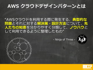 “AWSクラウドを利用する際に発生する、典型的な
問題とそれに対する解決策・設計方法について、先
人たちの知恵を分かりやすく分類して、ノウハウと
して利用できるように整理したもの”
- Ninja of Three -
AWS クラウドデザインパターンとは
 