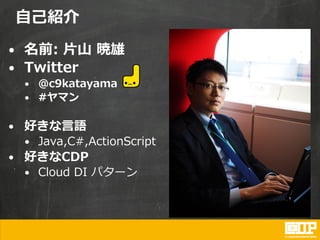 自己紹介
• 名前: 片山 暁雄
• Twitter
• @c9katayama
• #ヤマン
• 好きな言語
• Java,C#,ActionScript
• 好きなCDP
• Cloud DI パターン
 