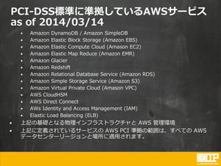 PCI-DSS標準に準拠しているAWSサービス
as of 2014/03/14
• Amazon DynamoDB / Amazon SimpleDB
• Amazon Elastic Block Storage (Amazon EBS)
• Amazon Elastic Compute Cloud (Amason EC2)
• Amazon Elastic Map Reduce (Amazon EMR)
• Amazon Glacier
• Amazon Redshift
• Amazon Relational Database Service (Amazon RDS)
• Amazon Simple Storage Service (Amazon S3)
• Amazon Virtual Private Cloud (Amason VPC)
• AWS CloudHSM
• AWS Direct Connect
• AWs Identity and Access Management (IAM)
• Elastic Load Balancing (ELB)
• 上記の基礎となる物理インフラストラクチャと AWS 管理環境
• 上記に定義されているサービスの AWS PCI 準拠の範囲は、すべての AWS
データセンターリージョンと場所に適用されます。
 