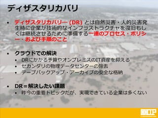 ディザスタリカバリ
• ディザスタリカバリ― (DR) とは自然災害・人的災害発
生時に企業が技術的なインフラストラクチャを復旧もし
くは継続させるために準備する一連のプロセス・ポリシ
ー・および手順のこと
• クラウドでの解決
• DRにかかる予算やオンプレミスのIT資産を抑える
• セカンダリの物理データセンターの除去
• テープバックアップ・アーカイブの安全な格納
• DR＝解決したい課題
• 昨今の重要トピックだが、実現できている企業は多くない
 
