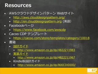 Resources
• AWSクラウドデザインパターン Webサイト
• http://aws.clouddesignpattern.org/
• http://en.clouddesignpattern.org (英語）
• Facebookページ
• https://www.facebook.com/awscdp
• Cacoo CDP テンプレート
• https://cacoo.com/store/templates/category/10018
• 書籍
• 設計ガイド
• http://www.amazon.co.jp/dp/4822211983
• 実装ガイド
• http://www.amazon.co.jp/dp/4822211967
• Kindle版設計ガイド
• http://www.amazon.co.jp/dp/B00I3XD0I0/
 