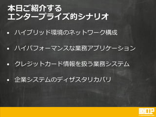 本日ご紹介する
エンタープライズ的シナリオ
• ハイブリッド環境のネットワーク構成
• ハイパフォーマンスな業務アプリケーション
• クレジットカード情報を扱う業務システム
• 企業システムのディザスタリカバリ
 
