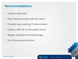 Recommendations

 • Unlearn and Learn

 • Start experimenting with the cloud

 • Cloudify your existing IT environment

 • Create a DR site on the public Cloud

 • Regular backups to Cloud Storage

 • Use Data escrow Services




www.css-cloud.com
                                           © CSS Corp | Confidential | www.csscorp.com
                                                                                         15
 