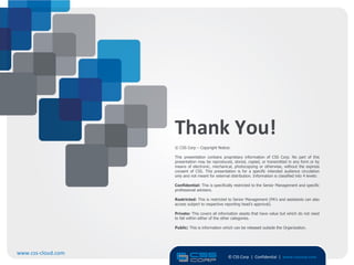 Thank You!
                    © CSS Corp – Copyright Notice:

                    This presentation contains proprietary information of CSS Corp. No part of this
                    presentation may be reproduced, stored, copied, or transmitted in any form or by
                    means of electronic, mechanical, photocopying or otherwise, without the express
                    consent of CSS. This presentation is for a specific intended audience circulation
                    only and not meant for external distribution. Information is classified into 4 levels:

                    Confidential: This is specifically restricted to the Senior Management and specific
                    professional advisers.

                    Restricted: This is restricted to Senior Management (PA’s and assistants can also
                    access subject to respective reporting head’s approval).

                    Private: This covers all information assets that have value but which do not need
                    to fall within either of the other categories.

                    Public: This is information which can be released outside the Organization.




www.css-cloud.com
                                                   © CSS Corp | Confidential | www.csscorp.com
                                                                                                             18
 