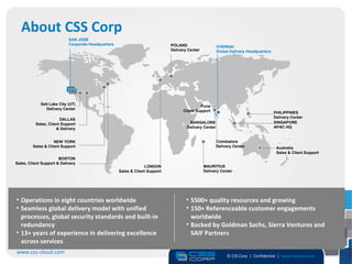 About CSS Corp
                            SAN JOSE
                            Corporate Headquarters                            POLAND                    CHENNAI
                                                                              Delivery Center           Global Delivery Headquarters




             Salt Lake City (UT)
                                                                                             Pune
                Delivery Center
                                                                                    Client Support                                     PHILIPPINES
                                                                                                                                       Delivery Center
                       DALLAS
          Sales, Client Support                                                        BANGALORE                                       SINGAPORE
                     & Delivery                                                       Delivery Center                                  APAC HQ


                    NEW YORK                                                                            Coimbatore
         Sales & Client Support                                                                         Delivery Center                 Australia
                                                                                                                                        Sales & Client Support
                       BOSTON
Sales, Client Support & Delivery
                                                                  LONDON                        MAURITIUS
                                                     Sales & Client Support                     Delivery Center




• Operations in eight countries worldwide                                             • 5500+ quality resources and growing
• Seamless global delivery model with unified                                         • 150+ Referenceable customer engagements
  processes, global security standards and built-in                                     worldwide
  redundancy                                                                          • Backed by Goldman Sachs, Sierra Ventures and
• 13+ years of experience in delivering excellence                                      SAIF Partners
  across services
www.css-cloud.com
                                                                                                             © CSS Corp | Confidential | www.csscorp.com
                                                                                                                                                                 2
 