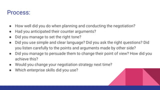Process:
● How well did you do when planning and conducting the negotiation?
● Had you anticipated their counter arguments...