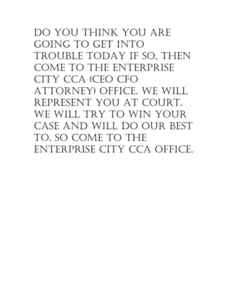 Do you think you are
going to get into
trouble toDay if so, then
come to the enterprise
city cca (ceo cfo
attorney) office. We Will
represent you at court.
We Will try to Win your
case anD Will Do our best
to. so come to the
enterprise city cca office.
 