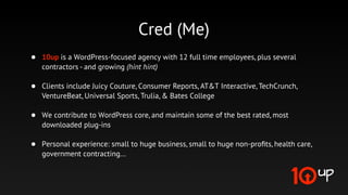 @jakemgold
•   Owner of 10up - a WordPress-focused agency with 17 full time employees, plus
    several contractors - and growing (hint hint)

•   Clients include Juicy Couture, Time Magazine, Consumer Reports, AT&T Interactive,
    TechCrunch, Universal Sports, Trulia, & Bates College

•   We contribute to WordPress core, and maintain some of the best rated, most
    downloaded plug-ins

•   Personal experience: small to huge business, small to huge non-proﬁts, health care,
    government contracting...
 