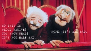 NOPE, IT'S ALL BAD.
SO THIS IS 

CLOUD NATIVE?

YOU KNOW WHAT? 

IT'S NOT HALF BAD.
 