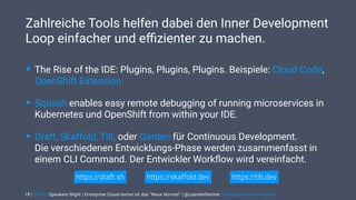 | CODEx Speakers Night | Enterprise Cloud-native ist das "Neue Normal" | @LeanderReimer #cloudnativenerd #qaware
Zahlreiche Tools helfen dabei den Inner Development
Loop einfacher und eﬃzienter zu machen.
19
• The Rise of the IDE: Plugins, Plugins, Plugins. Beispiele: Cloud Code,
OpenShift Extension
• Squash enables easy remote debugging of running microservices in
Kubernetes und OpenShift from within your IDE.
• Draft, Skaffold, Tilt, oder Garden für Continuous Development. 
Die verschiedenen Entwicklungs-Phase werden zusammenfasst in
einem CLI Command. Der Entwickler Workﬂow wird vereinfacht.
https://tilt.devhttps://draft.sh https://skaffold.dev
 